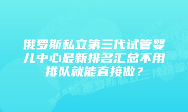 俄罗斯私立第三代试管婴儿中心最新排名汇总不用排队就能直接做？