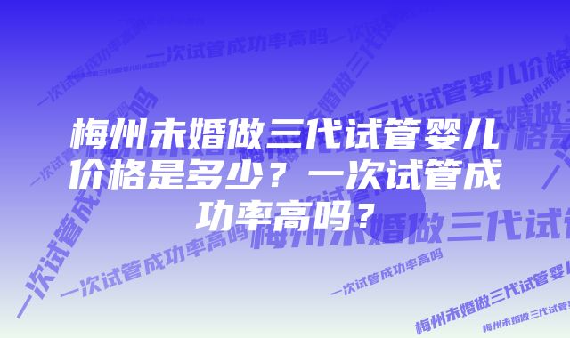 梅州未婚做三代试管婴儿价格是多少？一次试管成功率高吗？