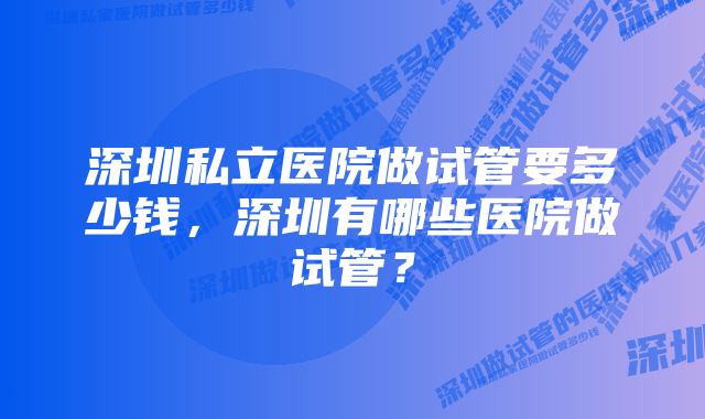 深圳私立医院做试管要多少钱，深圳有哪些医院做试管？