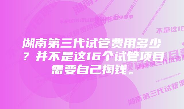 湖南第三代试管费用多少？并不是这16个试管项目需要自己掏钱。