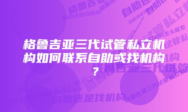 格鲁吉亚三代试管私立机构如何联系自助或找机构？