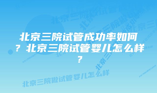 北京三院试管成功率如何？北京三院试管婴儿怎么样？