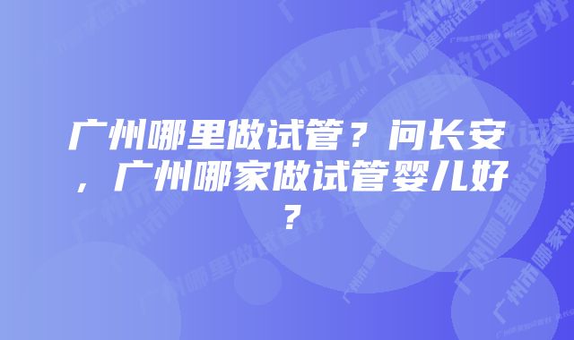 广州哪里做试管？问长安，广州哪家做试管婴儿好？