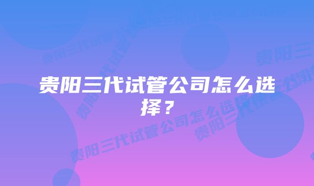 贵阳三代试管公司怎么选择？