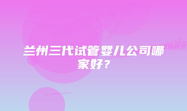 兰州三代试管婴儿公司哪家好？