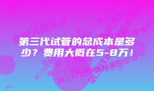 第三代试管的总成本是多少？费用大概在5-8万！