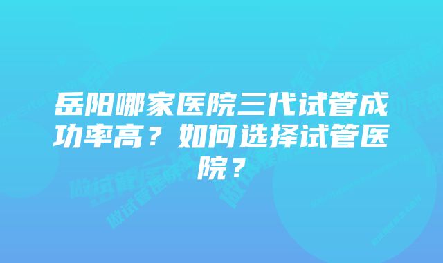 岳阳哪家医院三代试管成功率高？如何选择试管医院？