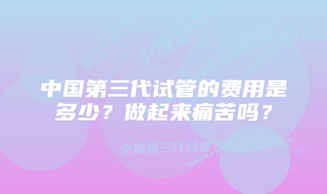 中国第三代试管的费用是多少？做起来痛苦吗？