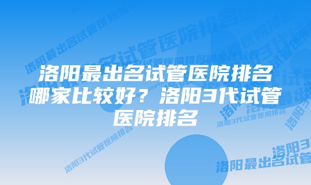 洛阳最出名试管医院排名哪家比较好？洛阳3代试管医院排名