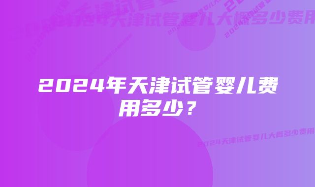 2024年天津试管婴儿费用多少？