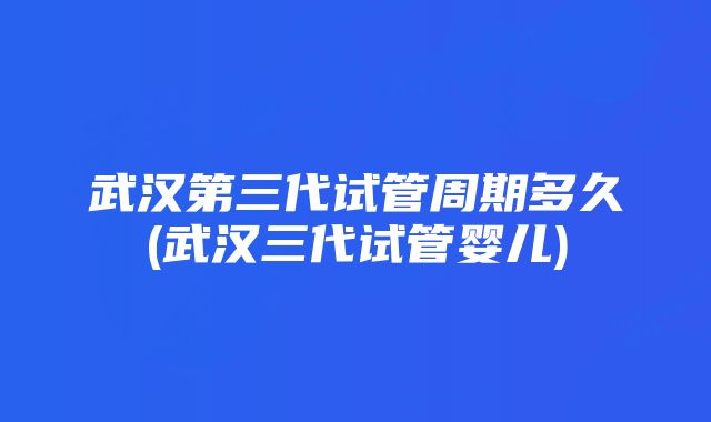 武汉第三代试管周期多久(武汉三代试管婴儿)