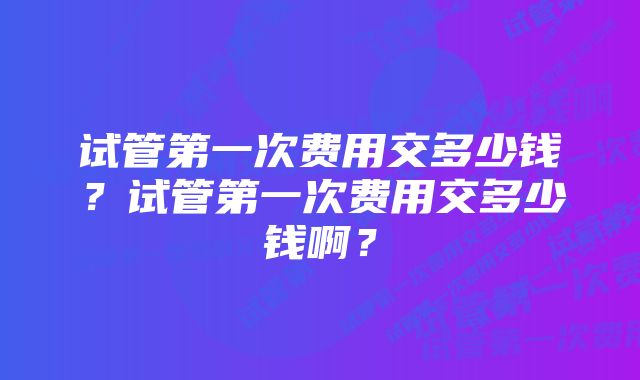 试管第一次费用交多少钱？试管第一次费用交多少钱啊？