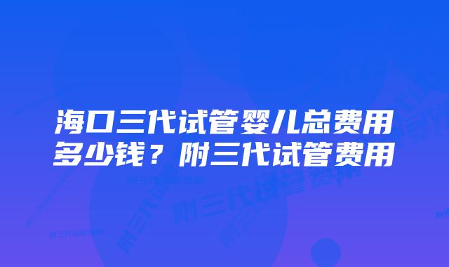 海口三代试管婴儿总费用多少钱？附三代试管费用