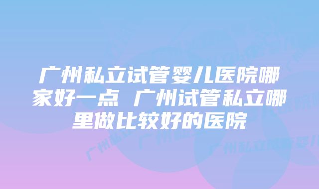 广州私立试管婴儿医院哪家好一点 广州试管私立哪里做比较好的医院