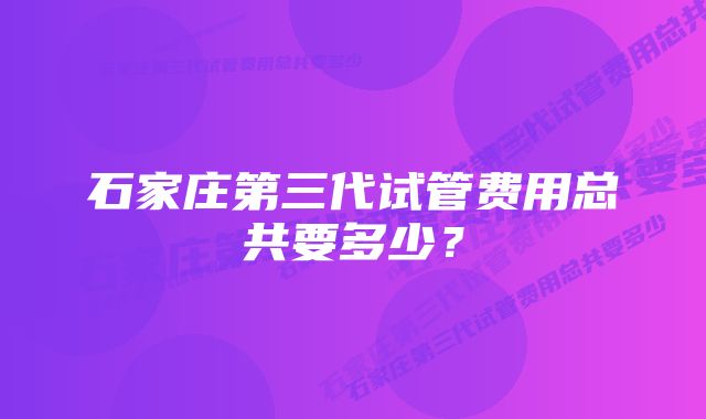 石家庄第三代试管费用总共要多少？