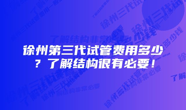 徐州第三代试管费用多少？了解结构很有必要！