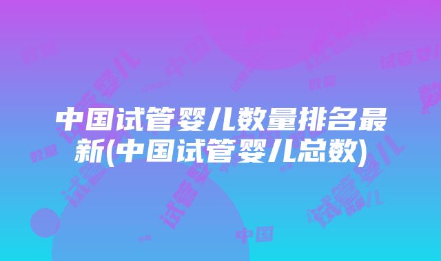 中国试管婴儿数量排名最新(中国试管婴儿总数)