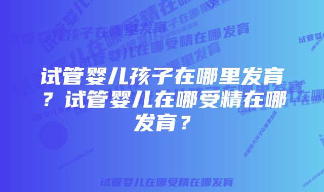 试管婴儿孩子在哪里发育？试管婴儿在哪受精在哪发育？