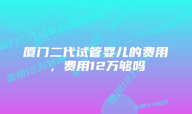 厦门二代试管婴儿的费用，费用12万够吗