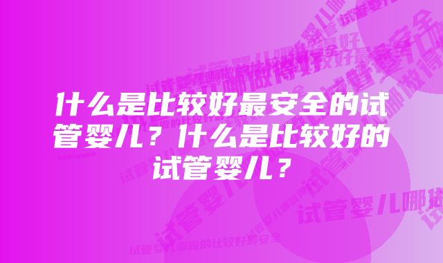 什么是比较好最安全的试管婴儿？什么是比较好的试管婴儿？