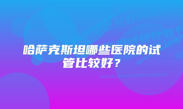 哈萨克斯坦哪些医院的试管比较好？