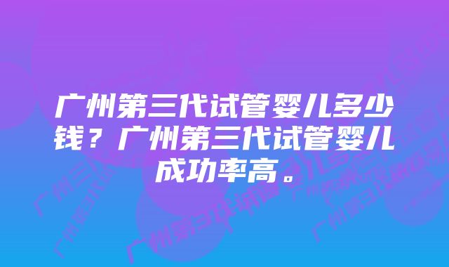 广州第三代试管婴儿多少钱？广州第三代试管婴儿成功率高。