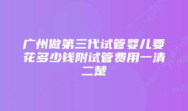 广州做第三代试管婴儿要花多少钱附试管费用一清二楚