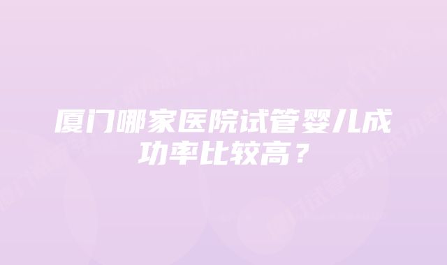 厦门哪家医院试管婴儿成功率比较高？