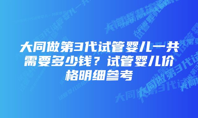 大同做第3代试管婴儿一共需要多少钱？试管婴儿价格明细参考