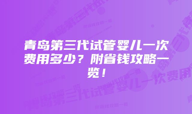 青岛第三代试管婴儿一次费用多少？附省钱攻略一览！