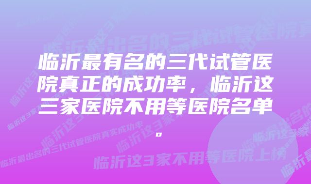 临沂最有名的三代试管医院真正的成功率，临沂这三家医院不用等医院名单。