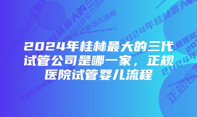 2024年桂林最大的三代试管公司是哪一家，正规医院试管婴儿流程