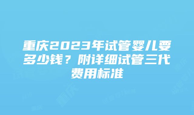 重庆2023年试管婴儿要多少钱？附详细试管三代费用标准