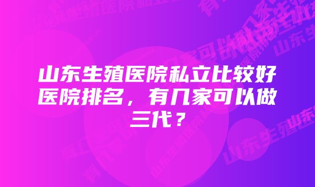 山东生殖医院私立比较好医院排名，有几家可以做三代？