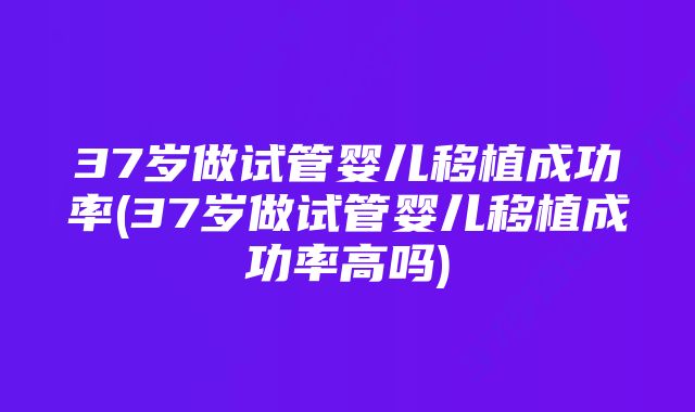 37岁做试管婴儿移植成功率(37岁做试管婴儿移植成功率高吗)