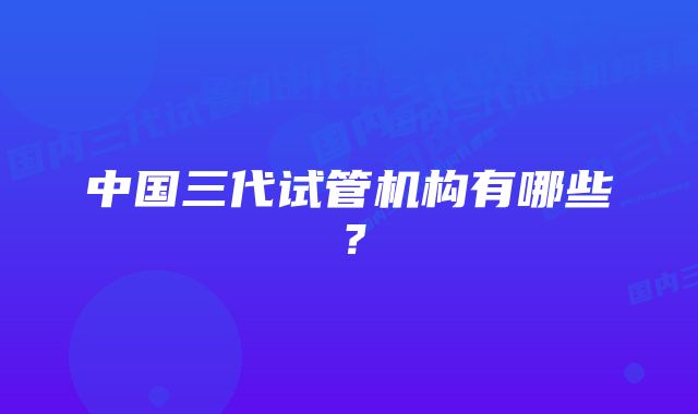 中国三代试管机构有哪些？