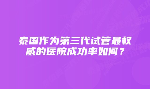 泰国作为第三代试管最权威的医院成功率如何？