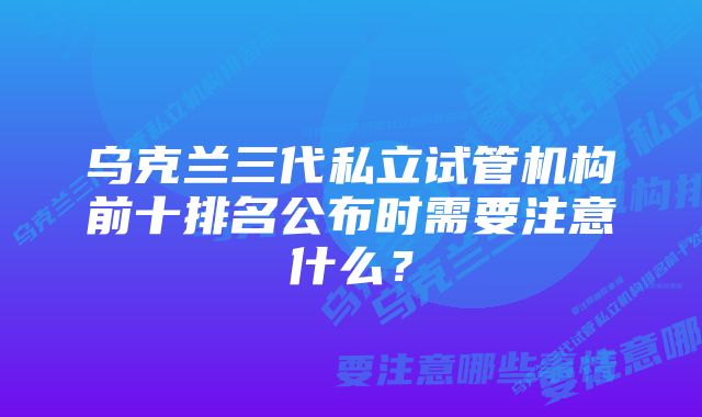 乌克兰三代私立试管机构前十排名公布时需要注意什么？