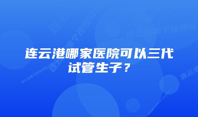 连云港哪家医院可以三代试管生子？