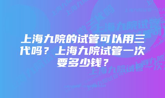 上海九院的试管可以用三代吗？上海九院试管一次要多少钱？