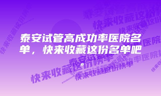 泰安试管高成功率医院名单，快来收藏这份名单吧。