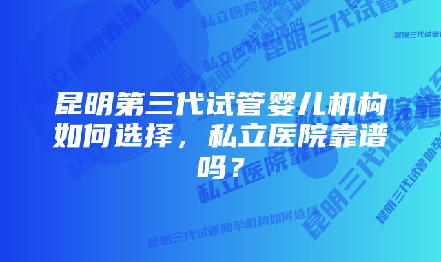 昆明第三代试管婴儿机构如何选择，私立医院靠谱吗？