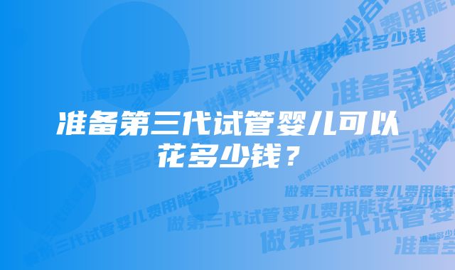 准备第三代试管婴儿可以花多少钱？