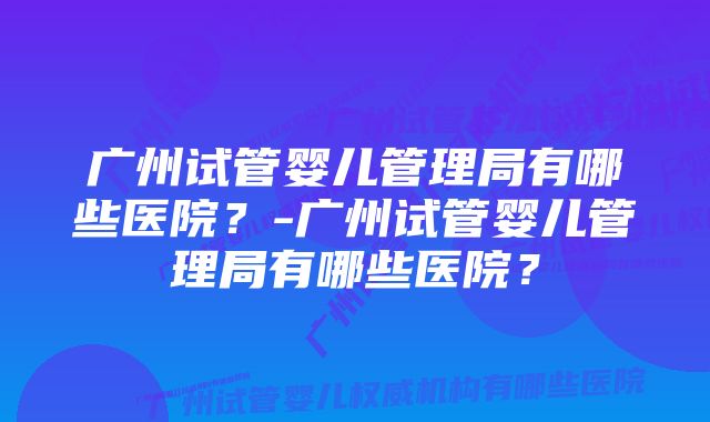 广州试管婴儿管理局有哪些医院？-广州试管婴儿管理局有哪些医院？