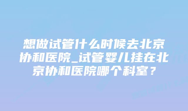 想做试管什么时候去北京协和医院_试管婴儿挂在北京协和医院哪个科室？