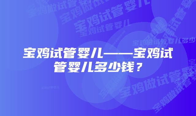 宝鸡试管婴儿——宝鸡试管婴儿多少钱？