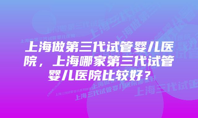 上海做第三代试管婴儿医院，上海哪家第三代试管婴儿医院比较好？