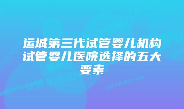 运城第三代试管婴儿机构试管婴儿医院选择的五大要素