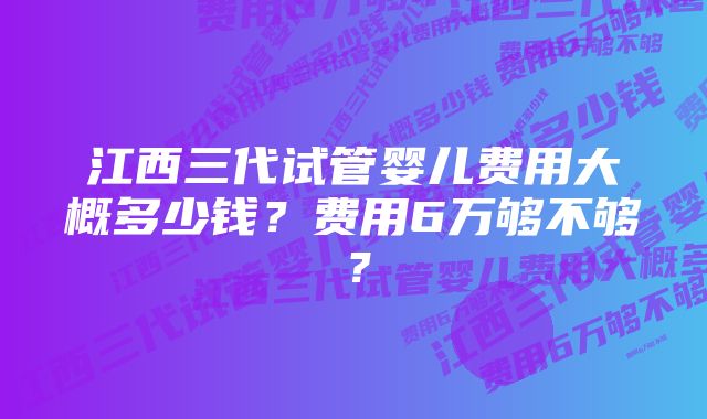 江西三代试管婴儿费用大概多少钱？费用6万够不够？