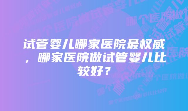 试管婴儿哪家医院最权威，哪家医院做试管婴儿比较好？